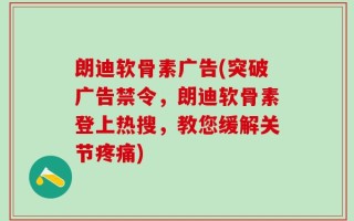 朗迪软骨素广告(突破广告禁令，朗迪软骨素登上热搜，教您缓解关节疼痛)