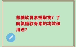 氨糖软骨素提取物？了解氨糖软骨素的功效和用途？