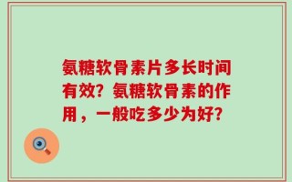 氨糖软骨素片多长时间有效？氨糖软骨素的作用，一般吃多少为好？