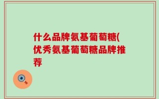 什么品牌氨基葡萄糖(优秀氨基葡萄糖品牌推荐