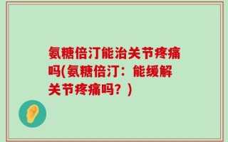 氨糖倍汀能治关节疼痛吗(氨糖倍汀：能缓解关节疼痛吗？)