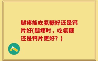 腿疼能吃氨糖好还是钙片好(腿疼时，吃氨糖还是钙片更好？)