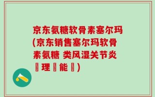 京东氨糖软骨素塞尔玛(京东销售塞尔玛软骨素氨糖 类风湿关节炎護理萬能藥)