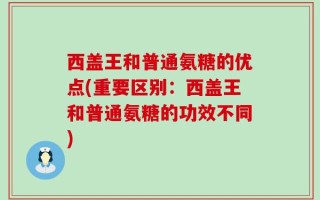 西盖王和普通氨糖的优点(重要区别：西盖王和普通氨糖的功效不同)