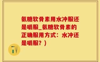 氨糖软骨素用水冲服还是嚼服_氨糖软骨素的正确服用方式：水冲还是嚼服？)