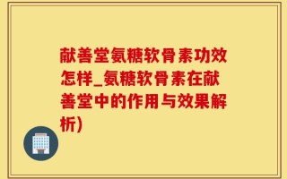 献善堂氨糖软骨素功效怎样_氨糖软骨素在献善堂中的作用与效果解析)