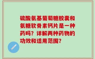 硫酸氨基葡萄糖胶囊和氨糖软骨素钙片是一种药吗？详解两种药物的功效和适用范围？