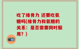 吃了维骨力 还要吃氨糖吗(维骨力和氨糖的关系：是否需要同时服用？)