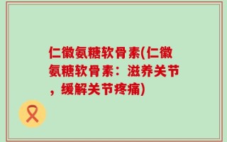 仁徽氨糖软骨素(仁徽氨糖软骨素：滋养关节，缓解关节疼痛)