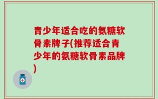 青少年适合吃的氨糖软骨素牌子(推荐适合青少年的氨糖软骨素品牌)