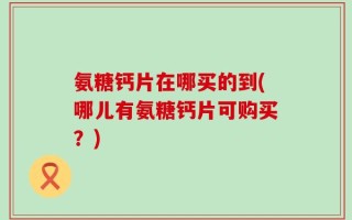 氨糖钙片在哪买的到(哪儿有氨糖钙片可购买？)