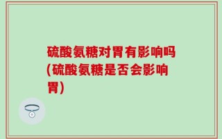 硫酸氨糖对胃有影响吗(硫酸氨糖是否会影响胃)
