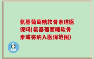 氨基葡萄糖软骨素进医保吗(氨基葡萄糖软骨素或将纳入医保范围)