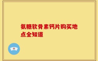 氨糖软骨素钙片购买地点全知道