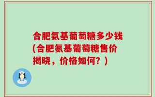 合肥氨基葡萄糖多少钱(合肥氨基葡萄糖售价揭晓，价格如何？)