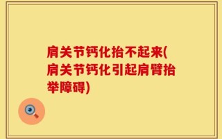 肩关节钙化抬不起来(肩关节钙化引起肩臂抬举障碍)