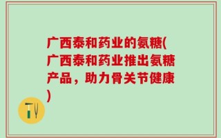 广西泰和药业的氨糖(广西泰和药业推出氨糖产品，助力骨关节健康)