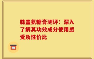 膝盖氨糖膏测评：深入了解其功效成分使用感受及性价比