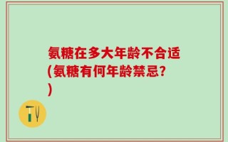 氨糖在多大年龄不合适(氨糖有何年龄禁忌？)