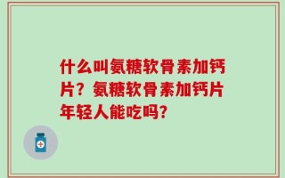 什么叫氨糖软骨素加钙片？氨糖软骨素加钙片年轻人能吃吗？