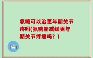 氨糖可以治更年期关节疼吗(氨糖能减缓更年期关节疼痛吗？)