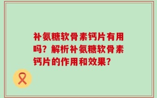 补氨糖软骨素钙片有用吗？解析补氨糖软骨素钙片的作用和效果？