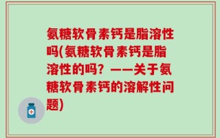 氨糖软骨素钙是脂溶性吗(氨糖软骨素钙是脂溶性的吗？——关于氨糖软骨素钙的溶解性问题)