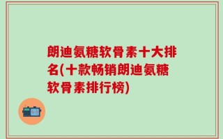 朗迪氨糖软骨素十大排名(十款畅销朗迪氨糖软骨素排行榜)