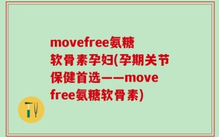 movefree氨糖软骨素孕妇(孕期关节保健首选——movefree氨糖软骨素)
