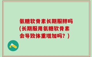 氨糖软骨素长期服胖吗(长期服用氨糖软骨素会导致体重增加吗？)