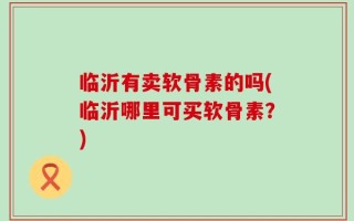 临沂有卖软骨素的吗(临沂哪里可买软骨素？)