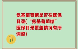 氨基葡萄糖是否在医保目录(“氨基葡萄糖”医保目录覆盖情况有所调整)
