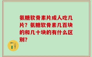 氨糖软骨素片成人吃几片？氨糖软骨素几百块的和几十块的有什么区别？