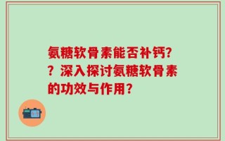 氨糖软骨素能否补钙？？深入探讨氨糖软骨素的功效与作用？