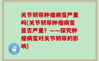 关节韧带肿瘤病变严重吗(关节韧带肿瘤病变是否严重？——探究肿瘤病变对关节韧带的影响)