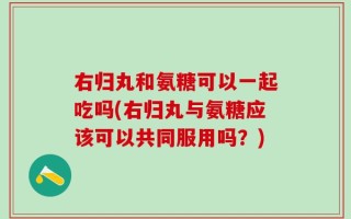 右归丸和氨糖可以一起吃吗(右归丸与氨糖应该可以共同服用吗？)