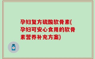 孕妇复方硫酸软骨素(孕妇可安心食用的软骨素营养补充方案)
