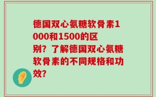德国双心氨糖软骨素1000和1500的区别？了解德国双心氨糖软骨素的不同规格和功效？