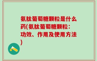 氨肽葡萄糖颗粒是什么药(氨肽葡萄糖颗粒：功效、作用及使用方法)