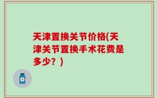 天津置换关节价格(天津关节置换手术花费是多少？)