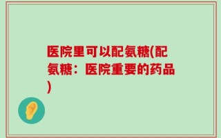 医院里可以配氨糖(配氨糖：医院重要的药品)