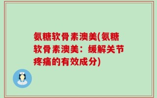 氨糖软骨素澳美(氨糖软骨素澳美：缓解关节疼痛的有效成分)