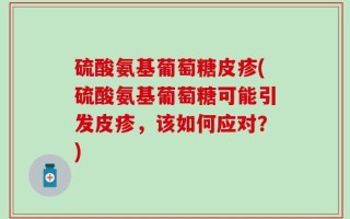 硫酸氨基葡萄糖皮疹(硫酸氨基葡萄糖可能引发皮疹，该如何应对？)