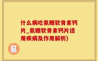 什么病吃氨糖软骨素钙片_氨糖软骨素钙片适用疾病及作用解析)