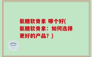 氨糖软骨素 哪个好(氨糖软骨素：如何选择更好的产品？)