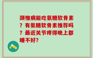 颈椎病能吃氨糖软骨素？有氨糖软骨素推荐吗？最近关节疼得晚上都睡不好？