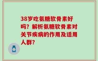 38岁吃氨糖软骨素好吗？解析氨糖软骨素对关节疾病的作用及适用人群？