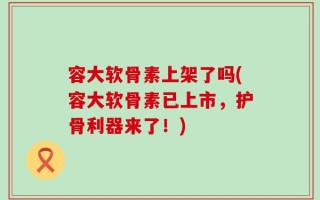 容大软骨素上架了吗(容大软骨素已上市，护骨利器来了！)