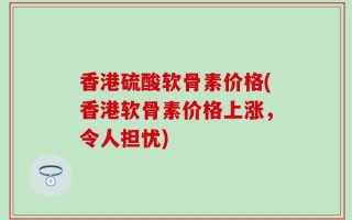 香港硫酸软骨素价格(香港软骨素价格上涨，令人担忧)