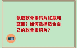 氨糖软骨素钙片红瓶和蓝瓶？如何选择适合自己的软骨素钙片？